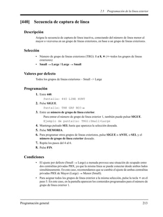 2.5 Programación de la línea exterior
Programación general 213
[440] Secuencia de captura de línea
Descripción
Asigna la secuencia de captura de línea inactiva, conectando del número de línea menor al
mayor o viceversa en un grupo de líneas exteriores, en base a un grupo de líneas exteriores.
Selección
• Número de grupo de líneas exteriores (TRG): 1 a 8, ( =todos los grupos de líneas
exteriores)
• Small Large / Large Small
Valores por defecto
Todos los grupos de líneas exteriores – Small –> Large
Programación
1. Entre 440.
Pantalla: 440 LINE HUNT
2. Pulse SIGUE.
Pantalla: TRK GRP NO?
3. Entre un número de grupo de línea exterior.
Para entrar el número de grupo de línea exterior 1, también puede pulsar SIGUE.
Ejemplo de pantalla: TRG1:Small>Large
4. Mantenga pulsado SEL hasta que aparezca la selección deseada.
5. Pulse MEMORIA.
6. Para programar otros grupos de líneas exteriores, pulse SIGUE o ANTE, o SEL y el
número de grupo de línea exterior deseado.
7. Repita los pasos del 4 al 6.
8. Pulse FIN.
Condiciones
• El ajuste por defecto (Small Large) a menuda provoca una situación de ocupado entre
dos centralitas privadas PBX, ya que la misma línea se puede conectar desde ambos lados
simultáneamente. En este caso, recomendamos que se cambie el ajuste de ambas centralitas
privadas PBX de Mayor (Large) Menor (Small).
• Para asignar todos los grupos de línea exterior a la misma selección, pulse la tecla en el
paso 3. En este caso, en la pantalla aparecen los contenidos programados para el número de
grupo de línea exterior 1.
 