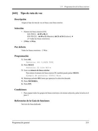 2.5 Programación de la línea exterior
Programación general 215
[441] Tipo de ruta de voz
Descripción
Asigna el tipo de ruta de voz en base a una línea exterior.
Selección
• Número de línea exterior (CO):
KX-TD816 – de 05 a 08,
KX-TD1232 – de 09 a 12 (Maestro), del 21 al 24 (Esclavo),
( =todas las líneas exteriores)
• 2 Wire / 4 Wire
Por defecto
Todas las líneas exteriores – 2 Wire
Programación
1. Entre 441.
Pantalla: 441 V.PATH TYPE
2. Pulse SIGUE
Pantalla: CO Line NO?
3. Entre un número de línea exterior.
Para entrar el número de línea exterior 09, también puede pulsar SIGUE.
Ejemplo de pantalla: CO09:2 Wire
4. Mantenga pulsado SEL hasta que aparezca la selección deseada.
5. Pulse MEMORIA.
6. Pulse FIN.
Condiciones
• Para asignar todos los grupos de líneas exteriores a la misma selección, pulse la tecla en el
paso 3.
Referencias de la Guía de funciones
Servicio de línea dedicada
 