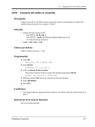 2.5 Programación de la línea exterior
Programación general 217
[443] Ganancia del audio en recepción
Descripción
Asigna el nivel de voz recibido en base a una línea exterior. Este programa es válido sólo
cuando el tipo de ruta de voz se ajusta a “4 hilos”.
Selección
• Número de línea exterior (CO):
KX-TD816 – de 05 a 08,
KX-TD1232 – de 09 a 12 (Maestro), de 21 a 24 (Esclavo),
( =todas las líneas exteriores)
• -6 db / -3 db / 0 db / +3 db
Valores por defecto
Todas las líneas exteriores – -3 db
Programación
1. Entre 443.
Pantalla: 443 V.LEVEL (RX)
2. Pulse SIGUE.
Pantalla: CO Line NO?
3. Entre un número de línea exterior.
Para entrar el número de línea exterior 09, también puede pulsar SIGUE.
Ejemplo de pantalla: CO09:-3db
4. Mantenga pulsado SEL hasta que aparezca la selección deseada.
5. Pulse MEMORIA.
6. Pulse FIN.
Condiciones
• Para asignar todos los grupos de líneas exteriores a la misma selección, pulse la tecla en el
paso 3.
Referencias de la Guía de funciones
Servicio de línea dedicada
 