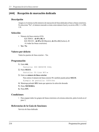 2.5 Programación de la línea exterior
218 Programación general
[444] Recepción de marcación dedicada
Descripción
Asigna si el sistema recibe números de marcación de línea dedicada en base a líneas exteriores.
Si selecciona "No", el número marcado se trata como número local y se envía a DIL 1:1 o DIL
1:N.
Selección
• Número de línea exterior (CO):
KX-TD816 – de 05 a 08,
KX-TD1232 – de 09 a 12 (Maestro), de 21 a 24 (Esclavo),
(=todas las líneas exteriores)
• Yes / No
Valores por defecto
Todos los puertos de línea exterior – Yes
Programación
1. Entre 444.
Pantalla: 444 RECEIVE DIAL
2. Pulse SIGUE.
Pantalla: CO Line NO?
3. Entre un número de línea exterior.
Para entrar el número de línea exterior 09, también puede pulsar SIGUE.
Ejemplo de pantalla: CO09:Yes
4. Mantenga pulsado SEL hasta que aparezca la selección deseada.
5. Pulse MEMORIA.
6. Pulse FIN.
Condiciones
• Para asignar todos los grupos de líneas exteriores a la misma selección, pulse la tecla en el
paso 3.
Referencias de la Guía de funciones
Servicio de línea dedicada
 