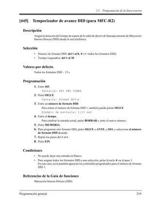 2.5 Programación de la línea exterior
Programación general 219
[445] Temporizador de avance DID (para MFC-R2)
Descripción
Asigna la duración del tiempo de espera de la señal de desvío de llamada entrante de Marcación
Interna Directa (DID) desde la red telefónica.
Selección
• Número de formato DID: del 1 al 8, ( =todos los formatos DID)
• Tiempo (segundos): del 1 al 30
Valores por defecto
Todos los formatos DID – 15 s
Programación
1. Entre 445.
Pantalla: 445 FWD TIMER
2. Pulse SIGUE.
Pantalla: Format NO?
3. Entre un número de formato DID.
Para entrar el número de formato DID 1, también puede pulsar SIGUE.
Ejemplo de pantalla: 1:15 sec
4. Entre el tiempo.
Para cambiar la entrada actual, pulse BORRAR y entre el nuevo número.
5. Pulse MEMORIA.
6. Para programar otro formato DID, pulse SIGUE o ANTE, o SEL y seleccione el número
de formato DID deseado.
7. Repita los pasos del 4 al 6.
8. Pulse FIN.
Condiciones
• No puede dejar una entrada en blanco.
• Para asignar todos los formatos DID a una selección, pulse la tecla en el paso 3.
En este caso, en la pantalla aparecen los contenidos programados para el número de formato
DID 1.
Referencias de la Guía de funciones
Marcación Interna Directa (DID)
 