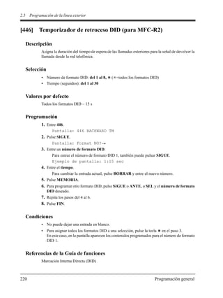 2.5 Programación de la línea exterior
220 Programación general
[446] Temporizador de retroceso DID (para MFC-R2)
Descripción
Asigna la duración del tiempo de espera de las llamadas exteriores para la señal de devolver la
llamada desde la red telefónica.
Selección
• Número de formato DID: del 1 al 8, ( =todos los formatos DID)
• Tiempo (segundos): del 1 al 30
Valores por defecto
Todos los formatos DID – 15 s
Programación
1. Entre 446.
Pantalla: 446 BACKWARD TM
2. Pulse SIGUE.
Pantalla: Format NO?
3. Entre un número de formato DID.
Para entrar el número de formato DID 1, también puede pulsar SIGUE.
Ejemplo de pantalla: 1:15 sec
4. Entre el tiempo.
Para cambiar la entrada actual, pulse BORRAR y entre el nuevo número.
5. Pulse MEMORIA.
6. Para programar otro formato DID, pulse SIGUE o ANTE, o SEL y el número de formato
DID deseado.
7. Repita los pasos del 4 al 6.
8. Pulse FIN.
Condiciones
• No puede dejar una entrada en blanco.
• Para asignar todos los formatos DID a una selección, pulse la tecla en el paso 3.
En este caso, en la pantalla aparecen los contenidos programados para el número de formato
DID 1.
Referencias de la Guía de funciones
Marcación Interna Directa (DID)
 