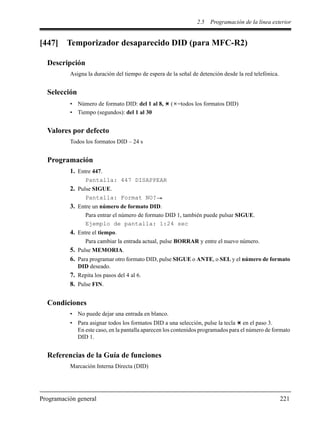2.5 Programación de la línea exterior
Programación general 221
[447] Temporizador desaparecido DID (para MFC-R2)
Descripción
Asigna la duración del tiempo de espera de la señal de detención desde la red telefónica.
Selección
• Número de formato DID: del 1 al 8, ( =todos los formatos DID)
• Tiempo (segundos): del 1 al 30
Valores por defecto
Todos los formatos DID – 24 s
Programación
1. Entre 447.
Pantalla: 447 DISAPPEAR
2. Pulse SIGUE.
Pantalla: Format NO?
3. Entre un número de formato DID.
Para entrar el número de formato DID 1, también puede pulsar SIGUE.
Ejemplo de pantalla: 1:24 sec
4. Entre el tiempo.
Para cambiar la entrada actual, pulse BORRAR y entre el nuevo número.
5. Pulse MEMORIA.
6. Para programar otro formato DID, pulse SIGUE o ANTE, o SEL y el número de formato
DID deseado.
7. Repita los pasos del 4 al 6.
8. Pulse FIN.
Condiciones
• No puede dejar una entrada en blanco.
• Para asignar todos los formatos DID a una selección, pulse la tecla en el paso 3.
En este caso, en la pantalla aparecen los contenidos programados para el número de formato
DID 1.
Referencias de la Guía de funciones
Marcación Interna Directa (DID)
 