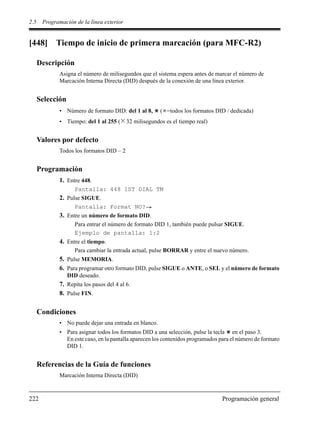 2.5 Programación de la línea exterior
222 Programación general
[448] Tiempo de inicio de primera marcación (para MFC-R2)
Descripción
Asigna el número de milisegundos que el sistema espera antes de marcar el número de
Marcación Interna Directa (DID) después de la conexión de una línea exterior.
Selección
• Número de formato DID: del 1 al 8, ( =todos los formatos DID / dedicada)
• Tiempo: del 1 al 255 ( 32 milisegundos es el tiempo real)
Valores por defecto
Todos los formatos DID – 2
Programación
1. Entre 448.
Pantalla: 448 1ST DIAL TM
2. Pulse SIGUE.
Pantalla: Format NO?
3. Entre un número de formato DID.
Para entrar el número de formato DID 1, también puede pulsar SIGUE.
Ejemplo de pantalla: 1:2
4. Entre el tiempo.
Para cambiar la entrada actual, pulse BORRAR y entre el nuevo número.
5. Pulse MEMORIA.
6. Para programar otro formato DID, pulse SIGUE o ANTE, o SEL y el número de formato
DID deseado.
7. Repita los pasos del 4 al 6.
8. Pulse FIN.
Condiciones
• No puede dejar una entrada en blanco.
• Para asignar todos los formatos DID a una selección, pulse la tecla en el paso 3.
En este caso, en la pantalla aparecen los contenidos programados para el número de formato
DID 1.
Referencias de la Guía de funciones
Marcación Interna Directa (DID)
 