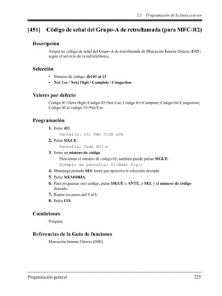 2.5 Programación de la línea exterior
Programación general 225
[451] Código de señal del Grupo-A de retrollamada (para MFC-R2)
Descripción
Asigna un código de señal del Grupo-A de retrollamada de Marcación Interna Directa (DID)
según el servicio de la red telefónica.
Selección
• Número de código: del 01 al 15
• Not Use / Next Digit / Complete / Congestion
Valores por defecto
Código 01=Next Digit; Código 02=Not Use; Código 03=Complete; Código 04=Congestion;
Código 05 al código 15=Not Use
Programación
1. Entre 451.
Pantalla: 451 FWD SIGN GPA
2. Pulse SIGUE.
Pantalla: Code NO?
3. Entre un número de código.
Para entrar el número de código 01, también puede pulsar SIGUE.
Ejemplo de pantalla: 01:Next Digit
4. Mantenga pulsado SEL hasta que aparezca la selección deseada.
5. Pulse MEMORIA.
6. Para programar otro código, pulse SIGUE o ANTE, o SEL y el número de código
deseado.
7. Repita los pasos del 4 al 6.
8. Pulse FIN.
Condiciones
Ninguna
Referencias de la Guía de funciones
Marcación Interna Directa (DID)
 