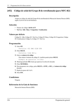2.5 Programación de la línea exterior
226 Programación general
[452] Código de señal del Grupo-B de retrollamada (para MFC-R2)
Descripción
Asigna un código de señal del Grupo-B de retrollamada de Marcación Interna Directa (DID)
según el servicio de la red telefónica.
Selección
• Número de código: del 01 al 15
• Not Use / Idle / Busy / Congestion / Unallocation
Valores por defecto
Código 01= Idle; Código 02= Not Use; Código 03=Busy; Código 04=Congestion; Código
05=Unallocation; Código 6 a Código 15= Not Use
Programación
1. Entre 452.
Pantalla: 452 BWD SIGN GPB
2. Pulse SIGUE.
Pantalla: Code NO?
3. Entre un número de código.
Para entrar el número de código 01, también puede pulsar SIGUE.
Ejemplo de pantalla: 01:Idle
4. Mantenga pulsado SEL hasta que aparezca la selección deseada.
5. Pulse MEMORIA.
6. Para programar otro código, pulse SIGUE o ANTE, o SEL y el número de código
deseado.
7. Repita los pasos del 4 al 6.
8. Pulse FIN.
Condiciones
Ninguna
Referencias de la Guía de funciones
Marcación Interna Directa (DID)
 