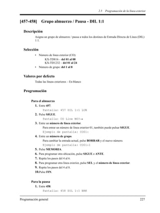 2.5 Programación de la línea exterior
Programación general 227
[457-458] Grupo almuerzo / Pausa - DIL 1:1
Descripción
Asigna un grupo de almuerzo / pausa a todos los destinos de Entrada Directa de Línea (DIL)
1:1.
Selección
• Número de línea exterior (CO):
KX-TD816 – del 01 al 08
KX-TD1232 – del 01 al 24
• Número de grupo: del 1 al 8
Valores por defecto
Todas las líneas exteriores – En blanco
Programación
Para el almuerzo
1. Entre 457.
Pantalla: 457 DIL 1:1 LUN
2. Pulse SIGUE.
Pantalla: CO Line NO?
3. Entre un número de línea exterior.
Para entrar un número de línea exterior 01, también puede pulsar SIGUE.
Ejemplo de pantalla: CO01:
4. Entre un número de grupo.
Para cambiar la entrada actual, pulse BORRAR y el nuevo número.
Ejemplo de pantalla: CO01:1
5. Pulse MEMORIA.
6. Para programar otra ubicación, pulse SIGUE o ANTE.
7. Repita los pasos del 4 al 6.
8. Para programar otra línea exterior, pulse SEL y el número de línea exterior.
9. Repita los pasos del 4 al 8.
10.Pulse FIN.
Para la pausa
1. Entre 458.
Pantalla: 458 DIL 1:1 BRK
 