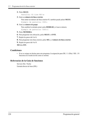 2.5 Programación de la línea exterior
228 Programación general
2. Pulse SIGUE.
Pantalla: CO Line NO?
3. Entre un número de línea exterior.
Para entrar un número de línea exterior 01, también puede pulsar SIGUE.
Ejemplo de pantalla: CO01:
4. Entre un número de grupo.
Para cambiar la entrada actual, pulse BORRAR y el nuevo número.
Ejemplo de pantalla: CO01:1
5. Pulse MEMORIA.
6. Para programar otra ubicación, pulse SIGUE o ANTE.
7. Repita los pasos del 4 al 6.
8. Para programar otra línea exterior, pulse SEL y el número de línea exterior.
9. Repita los pasos del 4 al 8.
10.Pulse FIN.
Condiciones
• Si no se asigna un destino para este programa, la asignación para DIL 1:1 (Día) / DIL 1:N
funciona en el modo de día como es normal.
Referencias de la Guía de funciones
Servicio Día / Noche
Entrada directa de línea (DIL)
 