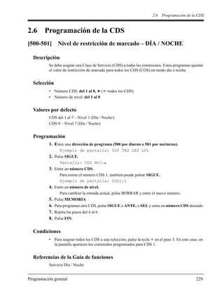 2.6 Programación de la CDS
Programación general 229
2.6 Programación de la CDS
[500-501] Nivel de restricción de marcado – DÍA / NOCHE
Descripción
Se debe asignar una Clase de Servicio (CDS) a todas las extensiones. Estos programas ajustan
el valor de restricción de marcado para todos los CDS (COS) en modo día o noche.
Selección
• Número CDS: del 1 al 8, ( =todos los CDS)
• Número de nivel: del 1 al 8
Valores por defecto
CDS del 1 al 7 – Nivel 1 (Día / Noche);
CDS 8 – Nivel 7 (Día / Noche)
Programación
1. Entre una dirección de programa (500 por diurno o 501 por nocturno).
Ejemplo de pantalla: 500 TRS DAY LVL
2. Pulse SIGUE.
Pantalla: COS NO?
3. Entre un número CDS.
Para entrar el número CDS 1, también puede pulsar SIGUE.
Ejemplo de pantalla: COS1:1
4. Entre un número de nivel.
Para cambiar la entrada actual, pulse BORRAR y entre el nuevo número.
5. Pulse MEMORIA.
6. Para programar otra CDS, pulse SIGUE o ANTE, o SEL y entre en número CDS deseado.
7. Repita los pasos del 4 al 6.
8. Pulse FIN.
Condiciones
• Para asignar todos los CDS a una selección, pulse la tecla en el paso 3. En este caso, en
la pantalla aparecen los contenidos programados para CDS 1.
Referencias de la Guía de funciones
Servicio Día / Noche
 