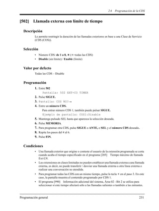2.6 Programación de la CDS
Programación general 231
[502] Llamada externa con límite de tiempo
Descripción
Le permite restringir la duración de las llamadas exteriores en base a una Clase de Servicio
(CDS (COS)).
Selección
• Número CDS: de 1 a 8, ( =todas las CDS)
• Disable (sin límite) / Enable (límite)
Valor por defecto
Todas las CDS – Disable
Programación
1. Entre 502
Pantalla: 502 EXT-CO TIMER
2. Pulse SIGUE.
3. Pantalla: COS NO?
4. Entre un número CDS.
Para entrar número CDS 1, también puede pulsar SIGUE.
Ejemplo de pantalla: COS1:Disable
5. Mantenga pulsado SEL hasta que aparezca la selección deseada.
6. Pulse MEMORIA.
7. Para programar otra CDS, pulse SIGUE o ANTE, o SEL y el número CDS deseado.
8. Repita los pasos del 4 al 6.
9. Pulse FIN.
Condiciones
• Una llamada exterior que origine o conteste el usuario de la extensión programada se corta
cuando acaba el tiempo especificado en el programa [205] Tiempo máximo de llamada
Ext-LN.
• Las extensiones en clases limitadas no pueden establecer una llamada externa a una llamada
externa, es decir, no puede transferir / desviar una llamada externa a otra línea externa o
realizar una conversación no atendida.
• Para programar todas las CDS con un mismo tiempo, pulse la tecla en el paso 3. En este
caso, la pantalla muestra el contenido programado por CDS 1.
• El programa [990] Información adicional del sistema, Área 02 - Bit 2 se utiliza para
seleccionar si este tiempo afectará sólo a las llamadas salientes o también a las entrantes.
 