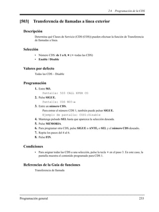 2.6 Programación de la CDS
Programación general 233
[503] Transferencia de llamadas a línea exterior
Descripción
Determina qué Clases de Servicio (CDS (COS)) pueden efectuar la función de Transferencia
de llamadas a línea.
Selección
• Número CDS: de 1 a 8, ( =todas las CDS)
• Enable / Disable
Valores por defecto
Todas las CDS – Disable
Programación
1. Entre 503.
Pantalla: 503 CALL XFER CO
2. Pulse SIGUE.
Pantalla: COS NO?
3. Entre un número CDS.
Para entrar el número CDS 1, también puede pulsar SIGUE.
Ejemplo de pantalla: COS1:Disable
4. Mantenga pulsado SEL hasta que aparezca la selección deseada.
5. Pulse MEMORIA.
6. Para programar otra CDS, pulse SIGUE o ANTE, o SEL y el número CDS deseado.
7. Repita los pasos del 4 al 6.
8. Pulse FIN.
Condiciones
• Para asignar todas las CDS a una selección, pulse la tecla en el paso 3. En este caso, la
pantalla muestra el contenido programado para CDS 1.
Referencias de la Guía de funciones
Transferencia de llamada
 
