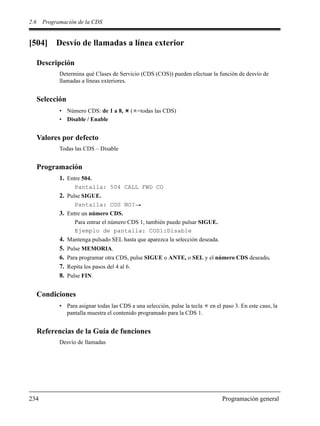 2.6 Programación de la CDS
234 Programación general
[504] Desvío de llamadas a línea exterior
Descripción
Determina qué Clases de Servicio (CDS (COS)) pueden efectuar la función de desvío de
llamadas a líneas exteriores.
Selección
• Número CDS: de 1 a 8, ( =todas las CDS)
• Disable / Enable
Valores por defecto
Todas las CDS – Disable
Programación
1. Entre 504.
Pantalla: 504 CALL FWD CO
2. Pulse SIGUE.
Pantalla: COS NO?
3. Entre un número CDS.
Para entrar el número CDS 1, también puede pulsar SIGUE.
Ejemplo de pantalla: COS1:Disable
4. Mantenga pulsado SEL hasta que aparezca la selección deseada.
5. Pulse MEMORIA.
6. Para programar otra CDS, pulse SIGUE o ANTE, o SEL y el número CDS deseado.
7. Repita los pasos del 4 al 6.
8. Pulse FIN.
Condiciones
• Para asignar todas las CDS a una selección, pulse la tecla en el paso 3. En este caso, la
pantalla muestra el contenido programado para la CDS 1.
Referencias de la Guía de funciones
Desvío de llamadas
 