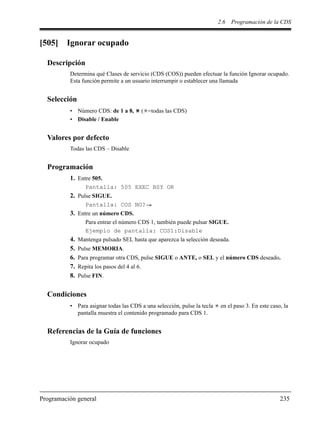 2.6 Programación de la CDS
Programación general 235
[505] Ignorar ocupado
Descripción
Determina qué Clases de servicio (CDS (COS)) pueden efectuar la función Ignorar ocupado.
Esta función permite a un usuario interrumpir o establecer una llamada
Selección
• Número CDS: de 1 a 8, ( =todas las CDS)
• Disable / Enable
Valores por defecto
Todas las CDS – Disable
Programación
1. Entre 505.
Pantalla: 505 EXEC BSY OR
2. Pulse SIGUE.
Pantalla: COS NO?
3. Entre un número CDS.
Para entrar el número CDS 1, también puede pulsar SIGUE.
Ejemplo de pantalla: COS1:Disable
4. Mantenga pulsado SEL hasta que aparezca la selección deseada.
5. Pulse MEMORIA.
6. Para programar otra CDS, pulse SIGUE o ANTE, o SEL y el número CDS deseado.
7. Repita los pasos del 4 al 6.
8. Pulse FIN.
Condiciones
• Para asignar todas las CDS a una selección, pulse la tecla en el paso 3. En este caso, la
pantalla muestra el contenido programado para CDS 1.
Referencias de la Guía de funciones
Ignorar ocupado
 