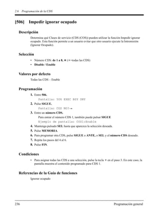 2.6 Programación de la CDS
236 Programación general
[506] Impedir ignorar ocupado
Descripción
Determina qué Clases de servicio (CDS (COS)) pueden utilizar la función Impedir ignorar
ocupado. Esta función permite a un usuario evitar que otro usuario ejecute la Intromisión
(Ignorar Ocupado).
Selección
• Número CDS: de 1 a 8, ( =todas las CDS)
• Disable / Enable
Valores por defecto
Todas las CDS – Enable
Programación
1. Entre 506.
Pantalla: 506 EXEC BSY DNY
2. Pulse SIGUE.
Pantalla: COS NO?
3. Entre un número CDS.
Para entrar el número CDS 1, también puede pulsar SIGUE
Ejemplo de pantalla: COS1:Enable
4. Mantenga pulsado SEL hasta que aparezca la selección deseada.
5. Pulse MEMORIA.
6. Para programar otra CDS, pulse SIGUE o ANTE, o SEL y el número CDS deseado.
7. Repita los pasos del 4 al 6.
8. Pulse FIN.
Condiciones
• Para asignar todas las CDS a una selección, pulse la tecla en el paso 3. En este caso, la
pantalla muestra el contenido programado para CDS 1.
Referencias de la Guía de funciones
Ignorar ocupado
 