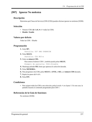 2.6 Programación de la CDS
Programación general 237
[507] Ignorar No molesten
Descripción
Determina qué Clases de Servicio (CDS (COS)) pueden efectuar ignorar no molesten (NOM).
Selección
• Número CDS: de 1 a 8, ( =todas las CDS)
• Disable / Enable
Valores por defecto
Todas las CDS – Disable
Programación
1. Entre 507.
Pantalla: 507 DND OVERRIDE
2. Pulse SIGUE.
Pantalla: COS NO?
3. Entre un número CDS.
Para entrar el número CDS 1, también puede pulsar SIGUE.
Ejemplo de pantalla: COS1:Disable
4. Mantenga pulsado SEL hasta que aparezca la selección deseada.
5. Pulse MEMORIA.
6. Para programar otra CDS, pulse SIGUE o ANTE, o SEL y el número CDS deseado.
7. Repita los pasos del 4 al 6.
8. Pulse FIN.
Condiciones
• Para asignar todas las CDS a una selección, pulse la tecla en el paso 3. En este caso, la
pantalla muestra el contenido programado para CDS 1.
Referencias de la Guía de funciones
No molesten (NOM)
 