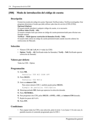 2.6 Programación de la CDS
238 Programación general
[508] Modo de introducción del código de cuenta
Descripción
Existen tres modos de código de cuenta: Opcional, Verificar todas y Verificar restringidas. Este
programa determina el modo que debe utilizar cada clase de servicio (CDS (COS)).
Opcional (Option):
El usuario puede introducir cualquier código de cuenta, si es necesario.
Verificar todas (Verify - All):
El usuario siempre tiene que entrar un código de cuenta prememorizado para efectuar una
llamada externa.
Verificar – Modo ignorar restricción de llamadas (Verify - Toll):
El usuario debe entrar un código de cuenta prememorizado cuando necesite saltarse las
restricciones de Marcado.
Selección
• Número CDS: de 1 a 8, ( =todas las CDS)
• Option / Verify – All (Verificado-todas las llamadas) / Verify – Toll (Verificado-ignorar
restricción de llamada)
Valores por defecto
Todas las CDS – Option
Programación
1. Entre 508.
Pantalla: 508 ACC CODE OPT
2. Pulse SIGUE.
Pantalla: COS NO?
3. Entre un número CDS.
Para entrar número CDS 1, también puede pulsar SIGUE.
Ejemplo de pantalla: COS1:Option
4. Mantenga pulsado SEL hasta que aparezca la selección deseada.
5. Pulse MEMORIA.
6. Para programar otra CDS, pulse SIGUE o ANTE, o SEL y el número CDS deseado.
7. Repita los pasos del 4 al 6.
8. Pulse FIN.
Condiciones
• Para asignar todas las CDS a una selección, pulse la tecla en el paso 3. En este caso, la
pantalla muestra el contenido programado para la CDS 1.
 