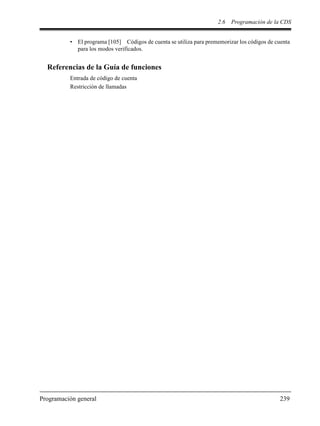 2.6 Programación de la CDS
Programación general 239
• El programa [105] Códigos de cuenta se utiliza para prememorizar los códigos de cuenta
para los modos verificados.
Referencias de la Guía de funciones
Entrada de código de cuenta
Restricción de llamadas
 