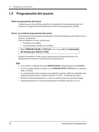 1.5 Programación del usuario
24 Instrucciones de programación
1.5 Programación del usuario
Modo de programación del usuario
Cualquier usuario de un teléfono específico con pantalla del sistema puede acceder a los
elementos de programación del administrador (dirección de programación: [0XX])
Entrar en el modo de programación del usuario
Puede acceder a estos programas introduciendo el modo de programación del usuario como se
muestra a continuación:
Antes de introducir el modo, confirme que:
• El teléfono está colgado.
• No hay llamadas retenidas en su teléfono
Después de introducir el modo, siga los mismos pasos de programación que en la
programación del sistema de cada dirección de programación.
Nota
• Si su teléfono no dispone de la tecla PROGRAMAR, substitúyala por la tecla PAUSA.
• Si cinco segundos después de pulsar la tecla PROGRAMAR (o PAUSA) no se introduce
nada, se cancela.
• La contraseña del usuario no aparece en la pantalla. Se puede cambiar la contraseña con la
programación del sistema. Consulte la Sección 2.2 [120] Contraseña del usuario.
• Durante el modo de programación, se trata su extensión como una extensión ocupada.
• Solamente puede estar en modo de programación un teléfono específico a la vez.
Pulse PROGRAMAR (o PAUSA) + + y entre la Contraseña
del sistema (por defecto=1234)
 