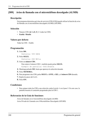 2.6 Programación de la CDS
240 Programación general
[509] Aviso de llamada con el microteléfono descolgado (ALMD)
Descripción
Este programa determina qué clase de servicio (CDS (COS)) puede utilizar la función de aviso
de llamada con el microteléfono descolgado (ALMD) (APLMD).
Selección
• Número CDS: de 1 a 8, ( =todas las CDS)
• Enable / Disable
Valores por defecto
Todas las CDS – Enable
Programación
1. Entre 509.
Pantalla: 509 OHCA
2. Pulse SIGUE.
Pantalla: COS NO?
3. Entre un número CDS.
Para entrar el número CDS 1, también puede pulsar SIGUE.
Ejemplo de pantalla: COS1:Enable
4. Mantenga pulsado SEL hasta que aparezca la selección deseada.
5. Pulse MEMORIA.
6. Para programar otra CDS, pulse SIGUE o ANTE, o SEL y el número CDS deseado.
7. Repita los pasos del 4 al 6.
8. Pulse FIN.
Condiciones
• Para asignar todas las CDS a una selección, pulse la tecla en el paso 3. En este caso, la
pantalla muestra el contenido programado para la CDS 1.
Referencias de la Guía de funciones
Aviso de llamada con el microteléfono descolgado (ALMD)
Aviso Privado de Llamada con el Microteléfono Descolgado (APLMD)
 