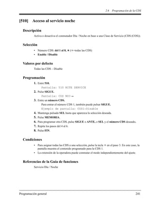 2.6 Programación de la CDS
Programación general 241
[510] Acceso al servicio noche
Descripción
Activa o desactiva el conmutador Día / Noche en base a una Clase de Servicio (CDS (COS)).
Selección
• Número CDS: del 1 al 8, ( =todas las CDS)
• Enable / Disable
Valores por defecto
Todas las CDS – Disable
Programación
1. Entre 510.
Pantalla: 510 NITE SERVICE
2. Pulse SIGUE.
Pantalla: COS NO?
3. Entre un número CDS.
Para entrar el número CDS 1, también puede pulsar SIGUE.
Ejemplo de pantalla: COS1:Disable
4. Mantenga pulsado SEL hasta que aparezca la selección deseada.
5. Pulse MEMORIA.
6. Para programar otra CDS, pulse SIGUE o ANTE, o SEL y el número CDS deseado.
7. Repita los pasos del 4 al 6.
8. Pulse FIN.
Condiciones
• Para asignar todas las CDS a una selección, pulse la tecla en el paso 3. En este caso, la
pantalla muestra el contenido programado para la CDS 1.
• La extensión de la operadora puede conmutar el modo independientemente del ajuste.
Referencias de la Guía de funciones
Servicio Día / Noche
 