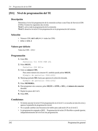 2.6 Programación de la CDS
242 Programación general
[511] Nivel de programación del TE
Descripción
Determina el nivel de programación de la extensión en base a una Clase de Servicio (CDS
(COS)). Existen los siguientes dos niveles.
Nivel 1: activa toda la programación de la extensión.
Nivel 2: desactiva la tecla LN de programación en la programación del sistema.
Selección
• Número CDS: del 1 al 8, ( =todas las CDS)
• LVL 1 / LVL 2
Valores por defecto
Todos las CDS – LVL1
Programación
1. Entre 511.
Pantalla: 511 PITS PGM LVL
2. Pulse SIGUE.
Pantalla: COS NO?
3. Entre un número CDS.
Para entrar número de conector 01, también puede pulsar SIGUE.
Ejemplo de pantalla: COS1:LVL1
4. Mantenga pulsado SEL hasta que aparezca la selección deseada.
Ejemplo de pantalla: COS1:LVL2
5. Pulse MEMORIA.
6. Para programar otro conector, pulse SIGUE o ANTE, o SEL y el número de conector
deseado.
7. Repita los pasos del 4 al 6.
8. Pulse FIN.
Condiciones
• Si intenta ejecutar la tecla LN de programación en el nivel 2, se escucha un tono de aviso y
aparece la pantalla de programación inicial.
• No se puede cambiar una frecuencia de timbre para cada tecla LN en el nivel 2.
• La programación asignada a [005] Programación de teclas LN flexibles se puede ignorar,
independientemente del nivel de esta programación.
 
