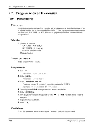 2.7 Programación de la extensión
244 Programación general
2.7 Programación de la extensión
[600] Doblar puerto
Descripción
El puerto de dispositivo extra (XDP) permite que se pueda conectar un teléfono regular (TR)
al mismo conector que un teléfono específico digital (TED). Este programa asigna cuáles son
los conectores XDP. El TR y el TED del conector programado funciona como extensiones
independientes.
Selección
• Número de conector:
KX-TD816 – de 01 a 16,
KX-TD1232 – de 01 a 64,
( =todos los conectores)
• Disable / Enable
Valores por defecto
Todos los conectores – Disable
Programación
1. Entre 600.
Pantalla: 600 XDP PORT
2. Pulse SIGUE.
Pantalla: Jack NO?
3. Entre a número de conector.
Para entrar número de conector 01, también puede pulsar SIGUE.
Ejemplo de pantalla: #01:Disable
4. Mantenga pulsado SEL hasta que aparezca la selección deseada.
5. Pulse MEMORIA.
6. Para programar otro conector, pulse SIGUE o ANTE, o SEL y el número de conector
deseado.
7. Repita los pasos del 4 al 6.
8. Pulse FIN.
Condiciones
• La función doblar puerto se debe asignar "Disable" para puertos de consola.
 