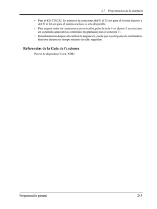 2.7 Programación de la extensión
Programación general 245
• Para el KX-TD1232, los números de conectores del 01 al 32 son para el sistema maestro y
del 33 al 64 son para el sistema esclavo, si está disponible.
• Para asignar todos los conectores a una selección, pulse la tecla en el paso 3. en este caso,
en la pantalla aparecen los contenidos programados para el conector 01.
• Inmediatamente después de cambiar la asignación, puede que la configuración cambiada no
funcione durante un tiempo máximo de ocho segundos.
Referencias de la Guía de funciones
Puerto de dispositivo Extra (XDP)
 