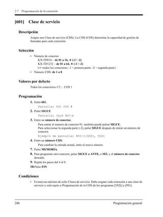 2.7 Programación de la extensión
246 Programación general
[601] Clase de servicio
Descripción
Asigna una Clase de servicio (CDS). La CDS (COS) determina la capacidad de gestión de
llamadas para cada extensión.
Selección
• Número de conector
KX-TD816 – de 01 a 16, (-1 / -2)
KX-TD1232 – de 01 a 64, (-1 / -2)
( =todos los conectores, -1 = primera parte, -2 = segunda parte)
• Número CDS: de 1 a 8
Valores por defecto
Todos los conectores-1/2 – COS 1
Programación
1. Entre 601.
Pantalla: 601 COS #
2. Pulse SIGUE
Pantalla: Jack NO?
3. Entre un número de conector.
Para entrar el número de conector 01, también puede pulsar SIGUE.
Para seleccionar la segunda parte (-2), pulse SIGUE después de entrar un número de
conector.
Ejemplo de pantalla: #01-1:COS1, COS1
4. Entre un número CDS.
Para cambiar la entrada actual, entre el nuevo número.
7. Pulse MEMORIA.
8. Para programar otro conector, pulse SIGUE o ANTE, o SEL y el número de conector
deseado.
9. Repita los pasos del 4 al 8.
10.Pulse FIN
Condiciones
• Existen un máximo de ocho Clases de servicio. Debe asignar cada extensión a una clase de
servicio y está sujeto a Programación de la CDS de los programas [5XX] y [991].
 