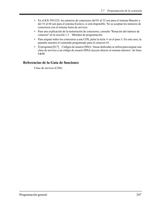 2.7 Programación de la extensión
Programación general 247
• En el KX-TD1232, los números de conectores del 01 al 32 son para el sistema Maestro y
del 33 al 64 son para el sistema Esclavo, si está disponible. No se aceptan los números de
conectores con el sistema fuera de servicio.
• Para una explicación de la numeración de conectores, consulte "Rotación del número de
conector" en la sección 1.3 Métodos de programación.
• Para asignar todos los conectores a una CDS, pulse la tecla en el paso 3. En este caso, la
pantalla muestra el contenido programado para el conector 01.
• El programa [017] Códigos de usuario DISA / líneas dedicadas se utiliza para asignar una
clase de servicio a un código de usuario DISA (acceso directo al sistema interno) / de línea
E&M.
Referencias de la Guía de funciones
Clase de servicio (CDS)
 