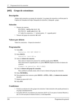 2.7 Programación de la extensión
248 Programación general
[602] Grupo de extensiones
Descripción
Asigna cada extensión a un grupo de extensión. Los grupos de extensión se utilizan para la
Captura de Llamadas de Grupo, búsqueda de extensión, y búsqueda - grupo.
Selección
• Número de conector:
KX-TD816 – de 01 a 16, (-1 / -2)
KX-TD1232 – de 01 a 64, (-1 / -2)
( =todos los conectores, -1 = primera parte, -2 = segunda parte)
• Número del grupo de extensión: de 1 a 8
Valores por defecto
Todos los conectores – Grupo de extensión 1
Programación
1. Entre 602.
Pantalla: 602 EXT GROUP #
2. Pulse SIGUE.
Pantalla: Jack NO?
3. Entre un número de conector.
Para entrar el número de conector 01, también puede pulsar SIGUE.
Para seleccionar la segunda parte (-2), pulse SIGUE después de entrar el número de
conector.
Ejemplo de pantalla: #01-1:EXG1
4. Entre el número del grupo de extensión.
Para cambiar la entrada actual, entre el nuevo número del grupo de extensión.
5. Pulse MEMORIA.
6. Para programar otro conector, pulse SIGUE o ANTE, o SEL y el número de conector
deseado.
7. Repita los pasos del 4 al 6.
8. Pulse FIN.
Condiciones
• Existen un máximo de ocho grupos de extensión. Cada extensión sólo puede pertenecer a
un grupo simultáneamente.
• En la KX-TD1232, los números de conectores del 01 al 32 son para el sistema Maestro y
del 33 al 64 son para el sistema Esclavo, si está disponible.
 