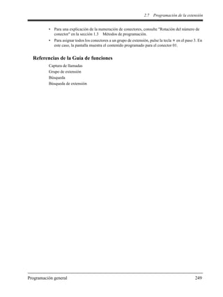 2.7 Programación de la extensión
Programación general 249
• Para una explicación de la numeración de conectores, consulte "Rotación del número de
conector" en la sección 1.3 Métodos de programación.
• Para asignar todos los conectores a un grupo de extensión, pulse la tecla en el paso 3. En
este caso, la pantalla muestra el contenido programado para el conector 01.
Referencias de la Guía de funciones
Captura de llamadas
Grupo de extensión
Búsqueda
Búsqueda de extensión
 