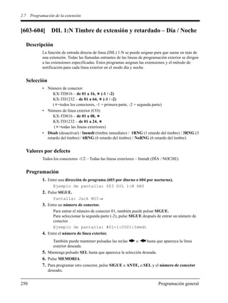 2.7 Programación de la extensión
250 Programación general
[603-604] DIL 1:N Timbre de extensión y retardado – Día / Noche
Descripción
La función de entrada directa de línea (DIL) 1:N se puede asignar para que suene en más de
una extensión. Todas las llamadas entrantes de las líneas de programación exterior se dirigen
a las extensiones especificadas. Estos programas asignan las extensiones y el método de
notificación para cada línea exterior en el modo día y noche.
Selección
• Número de conector:
KX-TD816 – de 01 a 16, (-1 / -2)
KX-TD1232 – de 01 a 64, (-1 / -2)
( =todos los conectores, -1 = primera parte, -2 = segunda parte)
• Número de línea exterior (CO):
KX-TD816 – de 01 a 08,
KX-TD1232 – de 01 a 24,
( =todas las líneas exteriores)
• Disab (desactivar) / Immdt (timbre inmediato) / 1RNG (1 retardo del timbre) / 3RNG (3
retardo del timbre) / 6RNG (6 retardo del timbre) / NoRNG (6 retardo del timbre)
Valores por defecto
Todos los conectores -1/2 – Todas las líneas exteriores – Immdt (DÍA / NOCHE)
Programación
1. Entre una dirección de programa (603 por diurno o 604 por nocturno).
Ejemplo de pantalla: 603 DIL 1:N DAY
2. Pulse SIGUE.
Pantalla: Jack NO?
3. Entre un número de conector.
Para entrar el número de conector 01, también puede pulsar SIGUE.
Para seleccionar la segunda parte (-2), pulse SIGUE después de entrar un número de
conector.
Ejemplo de pantalla: #01-1:CO01:Immdt
4. Entre el número de línea exterior.
También puede mantener pulsadas las teclas o hasta que aparezca la línea
exterior deseada.
5. Mantenga pulsado SEL hasta que aparezca la selección deseada.
6. Pulse MEMORIA.
7. Para programar otro conector, pulse SIGUE o ANTE, o SEL y el número de conector
deseado.
 
