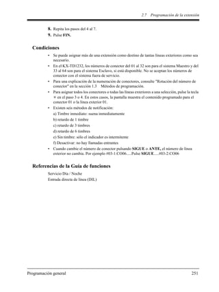 2.7 Programación de la extensión
Programación general 251
8. Repita los pasos del 4 al 7.
9. Pulse FIN.
Condiciones
• Se puede asignar más de una extensión como destino de tantas líneas exteriores como sea
necesario.
• En el KX-TD1232, los números de conector del 01 al 32 son para el sistema Maestro y del
33 al 64 son para el sistema Esclavo, si está disponible. No se aceptan los números de
conector con el sistema fuera de servicio.
• Para una explicación de la numeración de conectores, consulte "Rotación del número de
conector" en la sección 1.3 Métodos de programación.
• Para asignar todos los conectores o todas las líneas exteriores a una selección, pulse la tecla
en el paso 3 o 4. En estos casos, la pantalla muestra el contenido programado para el
conector 01 o la línea exterior 01.
• Existen seis métodos de notificación:
a) Timbre inmediato: suena inmediatamente
b) retardo de 1 timbre
c) retardo de 3 timbres
d) retardo de 6 timbres
e) Sin timbre: sólo el indicador es intermitente
f) Desactivar: no hay llamadas entrantes
• Cuando cambie el número de conector pulsando SIGUE o ANTE, el número de línea
exterior no cambia. Por ejemplo #03-1:CO06.....Pulse SIGUE.....#03-2:CO06
Referencias de la Guía de funciones
Servicio Día / Noche
Entrada directa de línea (DIL)
 