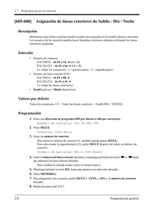 2.7 Programación de la extensión
252 Programación general
[605-606] Asignación de líneas exteriores de Salida - Día / Noche
Descripción
Determina a qué líneas exteriores podrá acceder una extensión en los modos diurno y nocturno.
Los usuarios de la extensión podrán hacer llamadas exteriores salientes utilizando las líneas
exteriores asignadas.
Selección
• Número de conector:
KX-TD816 – de 01 a 16, (-1 / -2)
KX-TD1232 – de 01 a 64, (-1 / -2)
( =todos los conectores, -1 = primera parte, -2 = segunda parte)
• Número de línea exterior (CO):
KX-TD816 – de 01 a 08,
KX-TD1232 – de 01 a 24,
( =todas las líneas exteriores)
• Enabl (activar) / Disab (desactivar)
Valores por defecto
Todos los conectores-1/2 – Todas las líneas exteriores – Enabl (DÍA / NOCHE)
Programación
1. Entre una dirección de programa (605 por diurno o 606 por nocturno).
Ejemplo de pantalla: 605 CO DAY OUT
2. Pulse SIGUE.
Pantalla: Jack NO?
3. Entre un número de conector.
Para entrar el número de conector 01, también puede pulsar SIGUE.
Para seleccionar la segunda parte (-2), pulse SIGUE después de entrar un número de
conector.
Ejemplo de pantalla: #01-1:CO01:Enabl
4. Entre el número de línea exterior deseado, o mantenga pulsadas las teclas o hasta
que aparezca la línea exterior deseada.
Para cambiar la entrada actual, entre el número nuevo.
5. Mantenga pulsada la tecla SEL hasta que aparezca la selección deseada.
6. Pulse MEMORIA.
7. Para programar otro conector, pulse SIGUE o ANTE, o SEL y el número de conector
deseado.
8. Repita los pasos del 4 al 7.
 