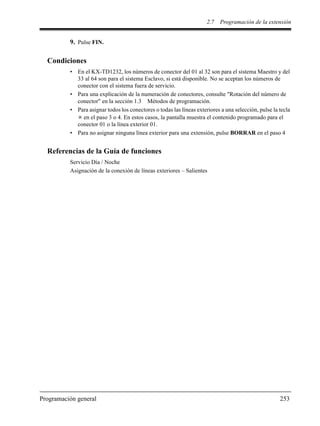 2.7 Programación de la extensión
Programación general 253
9. Pulse FIN.
Condiciones
• En el KX-TD1232, los números de conector del 01 al 32 son para el sistema Maestro y del
33 al 64 son para el sistema Esclavo, si está disponible. No se aceptan los números de
conector con el sistema fuera de servicio.
• Para una explicación de la numeración de conectores, consulte "Rotación del número de
conector" en la sección 1.3 Métodos de programación.
• Para asignar todos los conectores o todas las líneas exteriores a una selección, pulse la tecla
en el paso 3 o 4. En estos casos, la pantalla muestra el contenido programado para el
conector 01 o la línea exterior 01.
• Para no asignar ninguna línea exterior para una extensión, pulse BORRAR en el paso 4
Referencias de la Guía de funciones
Servicio Día / Noche
Asignación de la conexión de líneas exteriores – Salientes
 