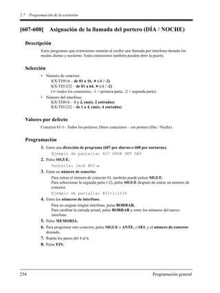 2.7 Programación de la extensión
254 Programación general
[607-608] Asignación de la llamada del portero (DÍA / NOCHE)
Descripción
Estos programas qué extensiones sonarán al recibir una llamada por interfono durante los
modos diurno y nocturno. Estas extensiones también pueden abrir la puerta.
Selección
• Número de conector:
KX-TD816 – de 01 a 16, (-1 / -2)
KX-TD1232 – de 01 a 64, (-1 / -2)
( =todos los conectores, -1 = primera parte, -2 = segunda parte)
• Número del interfono:
KX-TD816 – 1 y 2, (máx. 2 entradas)
KX-TD1232 – de 1 a 4, (máx. 4 entradas)
Valores por defecto
Conector 01-1– Todos los porteros; Otros conectores – sin portero (Día / Noche)
Programación
1. Entre una dirección de programa (607 por diurno o 608 por nocturno).
Ejemplo de pantalla: 607 DOOR SET DAY
2. Pulse SIGUE.
Pantalla: Jack NO?
3. Entre un número de conector.
Para entrar el número de conector 01, también puede pulsar SIGUE.
Para seleccionar la segunda parte (-2), pulse SIGUE después de entrar un número de
conector.
Ejemplo de pantalla: #01-1:1234
4. Entre los números de interfono.
Para no asignar ningún interfono, pulse BORRAR.
Para cambiar la entrada actual, pulse BORRAR y entre los números del nuevo
interfono.
5. Pulse MEMORIA.
6. Para programar otro conector, pulse SIGUE o ANTE, o SEL y el número de conector
deseado.
7. Repita los pasos del 4 al 6.
8. Pulse FIN.
 