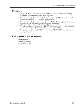 2.7 Programación de la extensión
Programación general 255
Condiciones
• En la KX-TD1232, los números de conector del 01 al 32 son para el sistema Maestro y del
33 al 64 son para el sistema Esclavo, si está disponible.
• Para una explicación de la numeración de conectores, consulte "Rotación del número de
conector" en la sección 1.3 Métodos de programación.
• Para asignar todos los conectores a una selección, pulse la tecla en el paso 3. En este caso,
la pantalla muestra el contenido programado para el conector 01.
• Se pueden instalar dos interfonos. En el KX-TD1232, los interfonos 1 y 2 se instalan en el
sistema Maestro; los 3 y 4 en el sistema Esclavo, si está disponible.
• Puede entrar hasta dos (para KX-TD816) o cuatro (para KX-TD1232) números de interfono
para cada extensión.
Referencias de la Guía de funciones
Portero automático
Llamada de interfono
Servicio Día / Noche
 