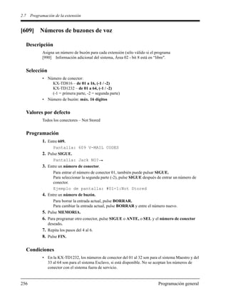 2.7 Programación de la extensión
256 Programación general
[609] Números de buzones de voz
Descripción
Asigna un número de buzón para cada extensión (sólo válido si el programa
[990] Información adicional del sistema, Área 02 - bit 8 está en “libre".
Selección
• Número de conector:
KX-TD816 – de 01 a 16, (-1 / -2)
KX-TD1232 – de 01 a 64, (-1 / -2)
(-1 = primera parte, -2 = segunda parte)
• Número de buzón: máx. 16 dígitos
Valores por defecto
Todos los conectores – Not Stored
Programación
1. Entre 609.
Pantalla: 609 V-MAIL CODES
2. Pulse SIGUE.
Pantalla: Jack NO?
3. Entre un número de conector.
Para entrar el número de conector 01, también puede pulsar SIGUE.
Para seleccionar la segunda parte (-2), pulse SIGUE después de entrar un número de
conector.
Ejemplo de pantalla: #01-1:Not Stored
4. Entre un número de buzón.
Para borrar la entrada actual, pulse BORRAR.
Para cambiar la entrada actual, pulse BORRAR y entre el número nuevo.
5. Pulse MEMORIA.
6. Para programar otro conector, pulse SIGUE o ANTE, o SEL y el número de conector
deseado.
7. Repita los pasos del 4 al 6.
8. Pulse FIN.
Condiciones
• En la KX-TD1232, los números de conector del 01 al 32 son para el sistema Maestro y del
33 al 64 son para el sistema Esclavo, si está disponible. No se aceptan los números de
conector con el sistema fuera de servicio.
 