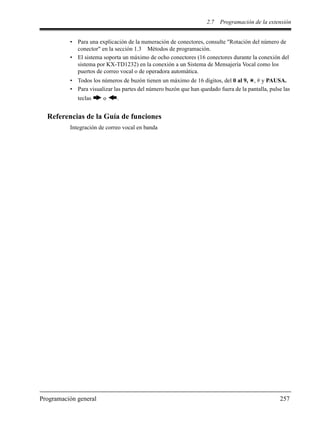 2.7 Programación de la extensión
Programación general 257
• Para una explicación de la numeración de conectores, consulte "Rotación del número de
conector" en la sección 1.3 Métodos de programación.
• El sistema soporta un máximo de ocho conectores (16 conectores durante la conexión del
sistema por KX-TD1232) en la conexión a un Sistema de Mensajería Vocal como los
puertos de correo vocal o de operadora automática.
• Todos los números de buzón tienen un máximo de 16 dígitos, del 0 al 9, , # y PAUSA.
• Para visualizar las partes del número buzón que han quedado fuera de la pantalla, pulse las
teclas o .
Referencias de la Guía de funciones
Integración de correo vocal en banda
 