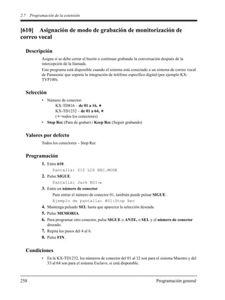 2.7 Programación de la extensión
258 Programación general
[610] Asignación de modo de grabación de monitorización de
correo vocal
Descripción
Asigna si se debe cerrar el buzón o continuar grabando la conversación después de la
intercepción de la llamada.
Este programa está disponible cuando el sistema está conectado a un sistema de correo vocal
de Panasonic que soporta la integración de teléfono específico digital (por ejemplo KX-
TVP100).
Selección
• Número de conector:
KX-TD816 – de 01 a 16,
KX-TD1232 – de 01 a 64,
( =todos los conectores)
• Stop Rec (Para de grabar) / Keep Rec (Seguir grabando)
Valores por defecto
Todos los conectores – Stop Rec
Programación
1. Entre 610.
Pantalla: 610 LCS REC.MODE
2. Pulse SIGUE.
Pantalla: Jack NO?
3. Entre un número de conector.
Para entrar el número de conector 01, también puede pulsar SIGUE.
Ejemplo de pantalla: #01:Stop Rec
4. Mantenga pulsado SEL hasta que aparezca la selección deseada.
5. Pulse MEMORIA.
6. Para programar otro conector, pulse SIGUE o ANTE, o SEL y el número de conector
deseado.
7. Repita los pasos del 4 al 6.
8. Pulse FIN.
Condiciones
• En la KX-TD1232, los números de conector del 01 al 32 son para el sistema Maestro y del
33 al 64 son para el sistema Esclavo, si está disponible.
 