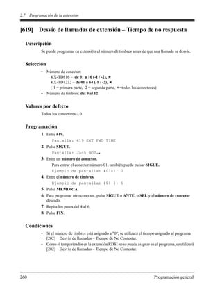 2.7 Programación de la extensión
260 Programación general
[619] Desvío de llamadas de extensión – Tiempo de no respuesta
Descripción
Se puede programar en extensión el número de timbres antes de que una llamada se desvíe.
Selección
• Número de conector:
KX-TD816 – de 01 a 16 (-1 / -2),
KX-TD1232 – de 01 a 64 (-1 / -2),
(-1 = primera parte, -2 = segunda parte, =todos los conectores)
• Número de timbres: del 0 al 12
Valores por defecto
Todos los conectores – 0
Programación
1. Entre 619.
Pantalla: 619 EXT FWD TIME
2. Pulse SIGUE.
Pantalla: Jack NO?
3. Entre un número de conector.
Para entrar el conector número 01, también puede pulsar SIGUE.
Ejemplo de pantalla: #01-1: 0
4. Entre el número de timbres.
Ejemplo de pantalla: #01-1: 6
5. Pulse MEMORIA.
6. Para programar otro conector, pulse SIGUE o ANTE, o SEL y el número de conector
deseado.
7. Repita los pasos del 4 al 6.
8. Pulse FIN.
Condiciones
• Si el número de timbres está asignado a "0", se utilizará el tiempo asignado al programa
[202] Desvío de llamadas – Tiempo de No Contestar.
• Como el temporizador en la extensión RDSI no se puede asignar en el programa, se utilizará
[202] Desvío de llamadas – Tiempo de No Contestar.
 