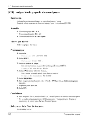 2.7 Programación de la extensión
262 Programación general
[620] Asignación de grupo de almuerzo / pausa
Descripción
Asigna el grupo de extensión para un grupo de almuerzo / pausa.
Se puede asignar un grupo de almuerzo / pausa a hasta 8 extensiones (TE / TR).
Selección
• Número de grupo: del 1 al 8
• Número de ubicación: del 1 al 8
• Número de extensión: de 2 a 4 dígitos
Valores por defecto
Todos los grupos – En blanco
Programación
1. Entre 620.
Pantalla: 620 LUN/BRK EXT
2. Pulse SIGUE.
Pantalla: Group NO?
3. Entre un número de grupo.
Para entrar el número de grupo 01, también puede pulsar SIGUE.
Ejemplo de pantalla: #1-1:
4. Entre el Número de extensión deseado.
Para cambiar la entrada actual, entre el nuevo número.
Ejemplo de pantalla: #1-1:101
5. Pulse MEMORIA.
6. Para programar otra ubicación, pulse SIGUE o ANTE, o SEL y el número de grupo
deseado.
7. Repita los pasos del 4 al 6.
8. Pulse FIN.
Condiciones
• Este programa sólo se puede utilizar si DIL1:1 está ajustado en el modo almuerzo / pausa.
• No se pueden asignar extensiones RDSI, extensiones virtuales, números flotantes ni
extensiones de correo vocal al grupo almuerzo / pausa.
Referencias de la Guía de funciones
Servicio Día / Noche
 