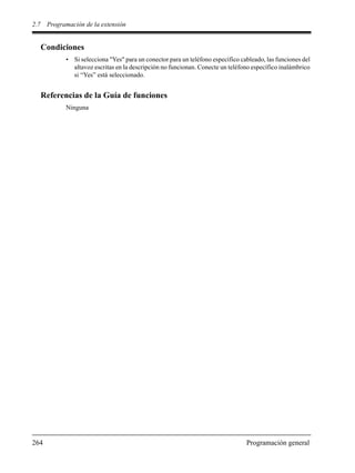 2.7 Programación de la extensión
264 Programación general
Condiciones
• Si selecciona "Yes" para un conector para un teléfono específico cableado, las funciones del
altavoz escritas en la descripción no funcionan. Conecte un teléfono específico inalámbrico
si “Yes” está seleccionado.
Referencias de la Guía de funciones
Ninguna
 