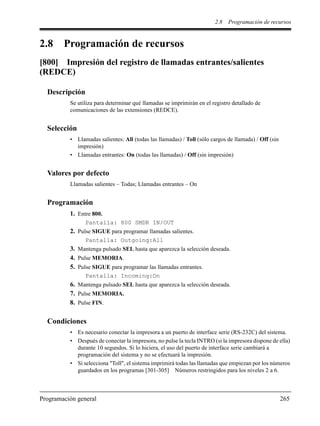2.8 Programación de recursos
Programación general 265
2.8 Programación de recursos
[800] Impresión del registro de llamadas entrantes/salientes
(REDCE)
Descripción
Se utiliza para determinar qué llamadas se imprimirán en el registro detallado de
comunicaciones de las extensiones (REDCE).
Selección
• Llamadas salientes: All (todas las llamadas) / Toll (sólo cargos de llamada) / Off (sin
impresión)
• Llamadas entrantes: On (todas las llamadas) / Off (sin impresión)
Valores por defecto
Llamadas salientes – Todas; Llamadas entrantes – On
Programación
1. Entre 800.
Pantalla: 800 SMDR IN/OUT
2. Pulse SIGUE para programar llamadas salientes.
Pantalla: Outgoing:All
3. Mantenga pulsado SEL hasta que aparezca la selección deseada.
4. Pulse MEMORIA.
5. Pulse SIGUE para programar las llamadas entrantes.
Pantalla: Incoming:On
6. Mantenga pulsado SEL hasta que aparezca la selección deseada.
7. Pulse MEMORIA.
8. Pulse FIN.
Condiciones
• Es necesario conectar la impresora a un puerto de interface serie (RS-232C) del sistema.
• Después de conectar la impresora, no pulse la tecla INTRO (si la impresora dispone de ella)
durante 10 segundos. Si lo hiciera, el uso del puerto de interface serie cambiará a
programación del sistema y no se efectuará la impresión.
• Si selecciona "Toll", el sistema imprimirá todas las llamadas que empiezan por los números
guardados en los programas [301-305] Números restringidos para los niveles 2 a 6.
 