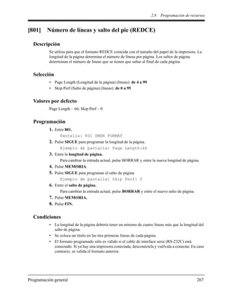 2.8 Programación de recursos
Programación general 267
[801] Número de líneas y salto del pie (REDCE)
Descripción
Se utiliza para que el formato REDCE coincida con el tamaño del papel de la impresora. La
longitud de la página determina el número de líneas por página. Los saltos de página
determinan el número de líneas que se tienen que saltar al final de cada página.
Selección
• Page Length (Longitud de la página) (líneas): de 4 a 99
• Skip Perf (Salto de página) (líneas): de 0 a 95
Valores por defecto
Page Length – 66; Skip Perf – 0
Programación
1. Entre 801.
Pantalla: 801 SMDR FORMAT
2. Pulse SIGUE para programar la longitud de la página.
Ejemplo de pantalla: Page Length:66
3. Entre la longitud de página.
Para cambiar la entrada actual, pulse BORRAR y entre la nueva longitud de página.
4. Pulse MEMORIA.
5. Pulse SIGUE para programar el salto de página
Ejemplo de pantalla: Skip Perf: 0
6. Entre el salto de página.
Para cambiar la entrada actual, pulse BORRAR y entre el nuevo salto de página.
7. Pulse MEMORIA.
8. Pulse FIN.
Condiciones
• La longitud de la página debería tener un mínimo de cuatro líneas más que la longitud del
salto de página.
• Se coloca un título en las tres primeras líneas de cada página.
• El formato programado sólo es válido si el cable de interface serie (RS-232C) está
conectado. Si ya hay una impresora conectada, desconéctela y vuélvala a conectar. En caso
contrario, se valida el formato anterior.
 