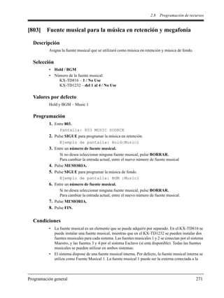 2.8 Programación de recursos
Programación general 271
[803] Fuente musical para la música en retención y megafonía
Descripción
Asigna la fuente musical que se utilizará como música en retención y música de fondo.
Selección
• Hold / BGM
• Número de la fuente musical:
KX-TD816 – 1 / No Use
KX-TD1232 – del 1 al 4 / No Use
Valores por defecto
Hold y BGM – Music 1
Programación
1. Entre 803.
Pantalla: 803 MUSIC SOURCE
2. Pulse SIGUE para programar la música en retención.
Ejemplo de pantalla: Hold:Music1
3. Entre un número de fuente musical.
Si no desea seleccionar ninguna fuente musical, pulse BORRAR.
Para cambiar la entrada actual, entre el nuevo número de fuente musical
4. Pulse MEMORIA.
5. Pulse SIGUE para programar la música de fondo.
Ejemplo de pantalla: BGM :Music1
6. Entre un número de fuente musical.
Si no desea seleccionar ninguna fuente musical, pulse BORRAR.
Para cambiar la entrada actual, entre el nuevo número de fuente musical.
7. Pulse MEMORIA.
8. Pulse FIN.
Condiciones
• La fuente musical es un elemento que se puede adquirir por separado. En el KX-TD816 se
puede instalar una fuente musical, mientras que en el KX-TD1232 se pueden instalar dos
fuentes musicales para cada sistema. Las fuentes musicales 1 y 2 se conectan por el sistema
Maestro, y las fuentes 3 y 4 por el sistema Esclavo (si está disponible). Todas las fuentes
musicales se pueden utilizar en ambos sistemas.
• El sistema dispone de una fuente musical interna. Por defecto, la fuente musical interna se
utiliza como Fuente Musical 1. La fuente musical 1 puede ser la externa conectada a la
 