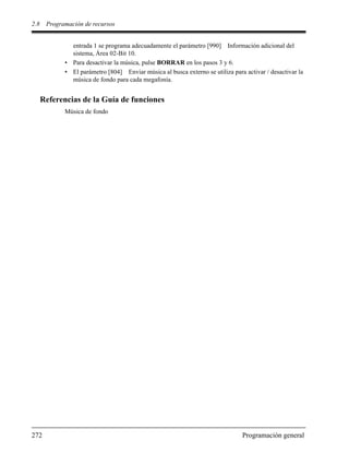 2.8 Programación de recursos
272 Programación general
entrada 1 se programa adecuadamente el parámetro [990] Información adicional del
sistema, Área 02-Bit 10.
• Para desactivar la música, pulse BORRAR en los pasos 3 y 6.
• El parámetro [804] Enviar música al busca externo se utiliza para activar / desactivar la
música de fondo para cada megafonía.
Referencias de la Guía de funciones
Música de fondo
 