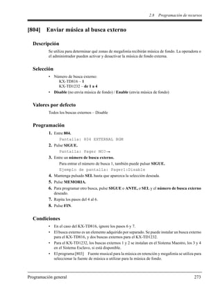 2.8 Programación de recursos
Programación general 273
[804] Enviar música al busca externo
Descripción
Se utiliza para determinar qué zonas de megafonía recibirán música de fondo. La operadora o
el administrador pueden activar y desactivar la música de fondo externa.
Selección
• Número de busca externo:
KX-TD816 – 1
KX-TD1232 – de 1 a 4
• Disable (no envía música de fondo) / Enable (envía música de fondo)
Valores por defecto
Todos los buscas externos – Disable
Programación
1. Entre 804.
Pantalla: 804 EXTERNAL BGM
2. Pulse SIGUE.
Pantalla: Pager NO?
3. Entre un número de busca externo.
Para entrar el número de busca 1, también puede pulsar SIGUE.
Ejemplo de pantalla: Pager1:Disable
4. Mantenga pulsado SEL hasta que aparezca la selección deseada.
5. Pulse MEMORIA.
6. Para programar otro busca, pulse SIGUE o ANTE, o SEL y el número de busca externo
deseado.
7. Repita los pasos del 4 al 6.
8. Pulse FIN.
Condiciones
• En el caso del KX-TD816, ignore los pasos 6 y 7.
• El busca externo es un elemento adquirido por separado. Se puede instalar un busca externo
para el KX-TD816, y dos buscas externos para el KX-TD1232.
• Para el KX-TD1232, los buscas externos 1 y 2 se instalan en el Sistema Maestro, los 3 y 4
en el Sistema Esclavo, si está disponible.
• El programa [803] Fuente musical para la música en retención y megafonía se utiliza para
seleccionar la fuente de música a utilizar para la música de fondo.
 