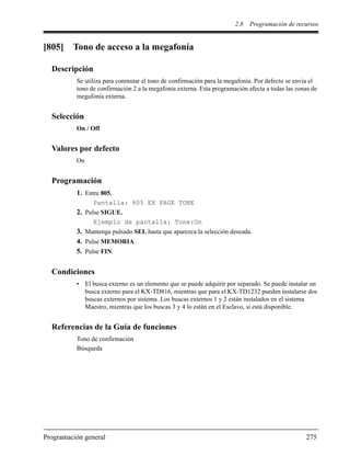 2.8 Programación de recursos
Programación general 275
[805] Tono de acceso a la megafonía
Descripción
Se utiliza para conmutar el tono de confirmación para la megafonía. Por defecto se envía el
tono de confirmación 2 a la megafonía externa. Esta programación afecta a todas las zonas de
megafonía externa.
Selección
On / Off
Valores por defecto
On
Programación
1. Entre 805.
Pantalla: 805 EX PAGE TONE
2. Pulse SIGUE.
Ejemplo de pantalla: Tone:On
3. Mantenga pulsado SEL hasta que aparezca la selección deseada.
4. Pulse MEMORIA.
5. Pulse FIN.
Condiciones
• El busca externo es un elemento que se puede adquirir por separado. Se puede instalar un
busca externo para el KX-TD816, mientras que para el KX-TD1232 pueden instalarse dos
buscas externos por sistema. Los buscas externos 1 y 2 están instalados en el sistema
Maestro, mientras que los buscas 3 y 4 lo están en el Esclavo, si está disponible.
Referencias de la Guía de funciones
Tono de confirmación
Búsqueda
 