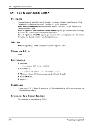 2.8 Programación de recursos
278 Programación general
[809] Tipo de seguridad de la DISA
Descripción
Asigna el modo de seguridad para las llamadas exteriores realizadas por el llamante DISA
(Acceso directo al sistema interno). Existen los tres modos siguientes.
Modo sin seguridad (Non): permite al usuario acceder a una línea exterior sin marcar un
código de usuario DISA.
Modo de seguridad troncal (línea exterior)(Trunk): requiere que el usuario entre un código
de usuario DISA antes de realizar una llamada exterior.
Modo de seguridad total (All): requiere que el usuario entre un código de usuario DISA antes
de realizar una llamada exterior y una llamada intercom.
Selección
Non (sin seguridad) / Trunk (con seguridad) / All (seguridad total)
Valores por defecto
Trunk
Programación
1. Entre 809.
Pantalla: 809 DISA SECURE
2. Pulse SIGUE.
Ejemplo de pantalla: Security:Trunk
3. Mantenga pulsado SEL hasta que aparezca la selección deseada.
4. Pulse MEMORIA.
5. Pulse FIN.
Condiciones
El programa [017] Códigos de usuario DISA / líneas dedicadas se utiliza para programar los
Códigos de Usuario DISA
Referencias de la Guía de funciones
Acceso directo al sistema interno (DISA)
 